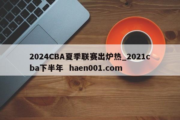 2024CBA夏季联赛出炉热_2021cba下半年  haen001.com