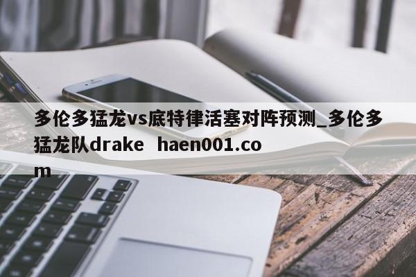 多伦多猛龙vs底特律活塞对阵预测_多伦多猛龙队drake  haen001.com