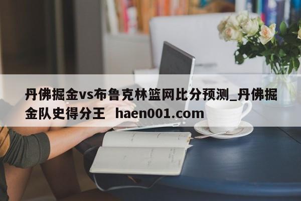 丹佛掘金vs布鲁克林篮网比分预测_丹佛掘金队史得分王  haen001.com