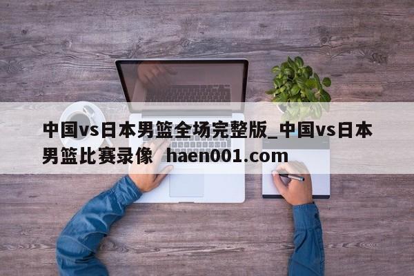 中国vs日本男篮全场完整版_中国vs日本男篮比赛录像 haen001.com