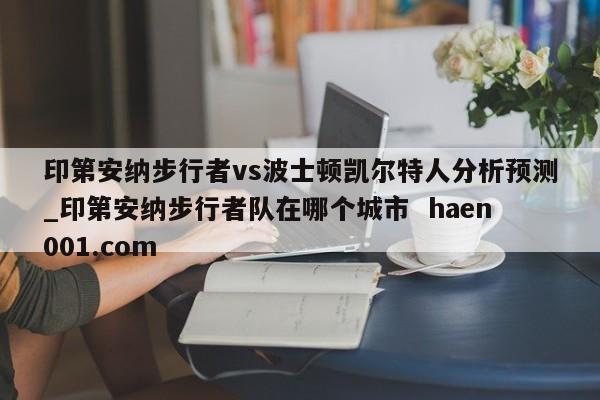 印第安纳步行者vs波士顿凯尔特人分析预测_印第安纳步行者队在哪个城市  haen001.com