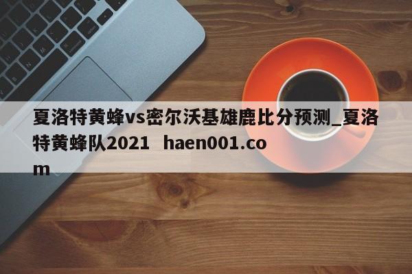 夏洛特黄蜂vs密尔沃基雄鹿比分预测_夏洛特黄蜂队2021  haen001.com
