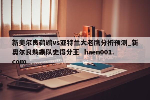 新奥尔良鹈鹕vs亚特兰大老鹰分析预测_新奥尔良鹈鹕队史得分王 haen001.com
