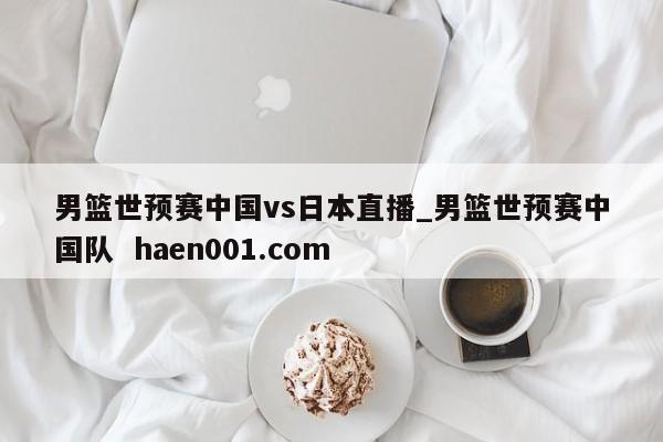 男篮世预赛中国vs日本直播_男篮世预赛中国队  haen001.com