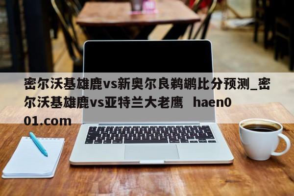 密尔沃基雄鹿vs新奥尔良鹈鹕比分预测_密尔沃基雄鹿vs亚特兰大老鹰  haen001.com