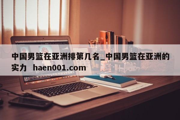 中国男篮在亚洲排第几名_中国男篮在亚洲的实力 haen001.com