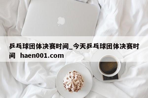 乒乓球团体决赛时间_今天乒乓球团体决赛时间 haen001.com