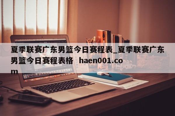 夏季联赛广东男篮今日赛程表_夏季联赛广东男篮今日赛程表格 haen001.com
