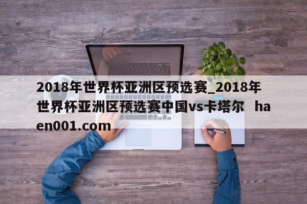 2018年世界杯亚洲区预选赛_2018年世界杯亚洲区预选赛中国vs卡塔尔 haen001.com