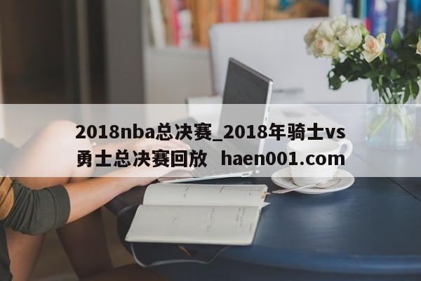 2018nba总决赛_2018年骑士vs勇士总决赛回放 haen001.com