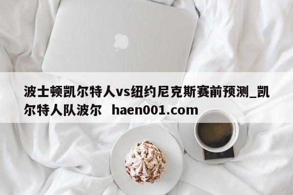 波士顿凯尔特人vs纽约尼克斯赛前预测_凯尔特人队波尔 haen001.com