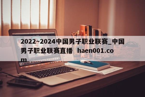 2022~2024中国男子职业联赛_中国男子职业联赛直播 haen001.com