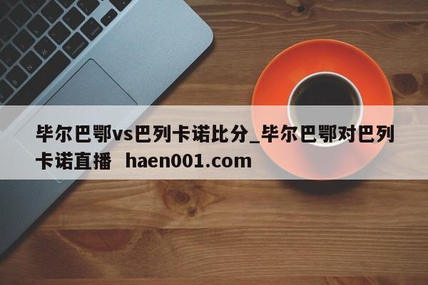 毕尔巴鄂vs巴列卡诺比分_毕尔巴鄂对巴列卡诺直播 haen001.com