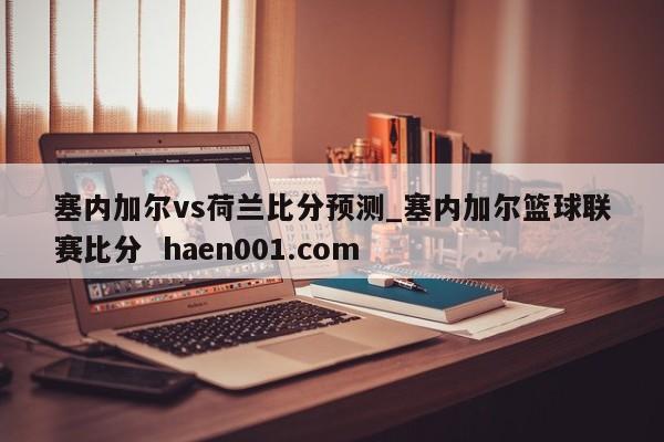 塞内加尔vs荷兰比分预测_塞内加尔篮球联赛比分 haen001.com