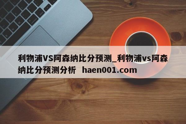 利物浦VS阿森纳比分预测_利物浦vs阿森纳比分预测分析 haen001.com