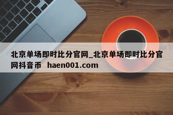 北京单场即时比分官网_北京单场即时比分官网抖音币 haen001.com