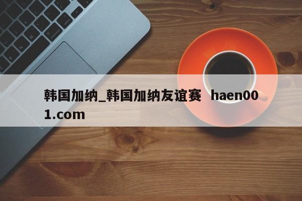 韩国加纳_韩国加纳友谊赛 haen001.com