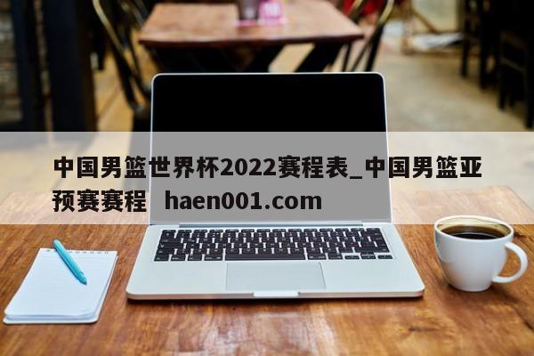 中国男篮世界杯2022赛程表_中国男篮亚预赛赛程 haen001.com