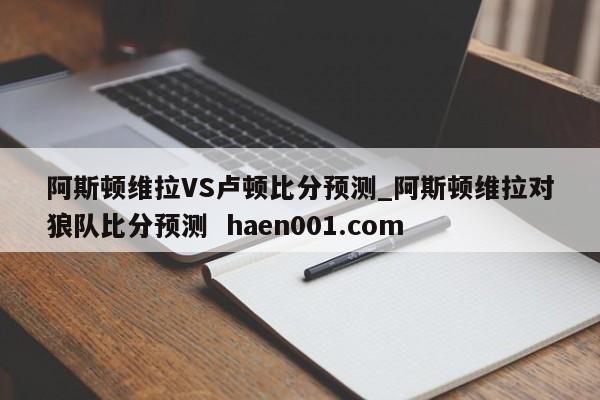 阿斯顿维拉VS卢顿比分预测_阿斯顿维拉对狼队比分预测  haen001.com