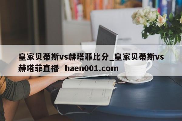 皇家贝蒂斯vs赫塔菲比分_皇家贝蒂斯vs赫塔菲直播 haen001.com