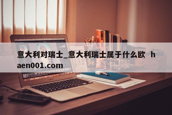 意大利对瑞士_意大利瑞士属于什么欧  haen001.com