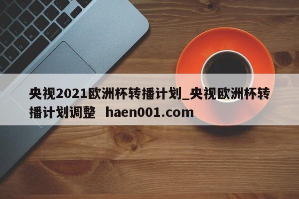 央视2021欧洲杯转播计划_央视欧洲杯转播计划调整  haen001.com