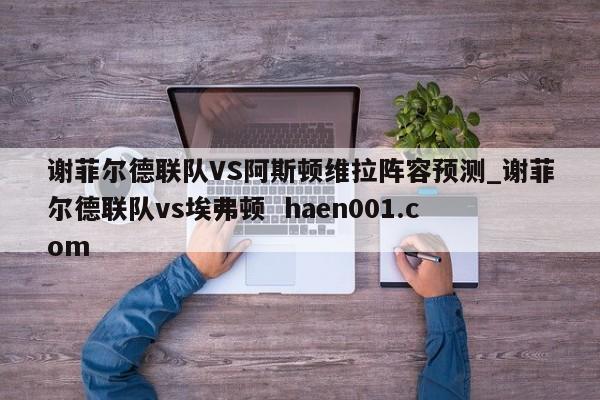 谢菲尔德联队VS阿斯顿维拉阵容预测_谢菲尔德联队vs埃弗顿  haen001.com