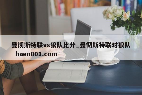 曼彻斯特联vs狼队比分_曼彻斯特联对狼队  haen001.com