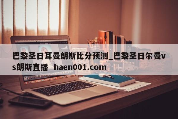 巴黎圣日耳曼朗斯比分预测_巴黎圣日尔曼vs朗斯直播  haen001.com
