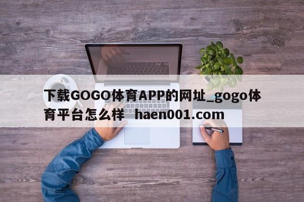 下载GOGO体育APP的网址_gogo体育平台怎么样  haen001.com